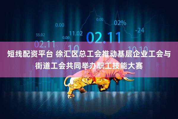 短线配资平台 徐汇区总工会推动基层企业工会与街道工会共同举办职工技能大赛