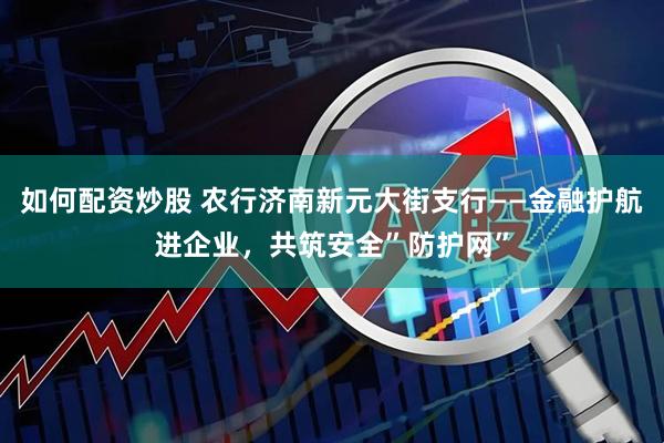 如何配资炒股 农行济南新元大街支行——金融护航进企业，共筑安全”防护网”