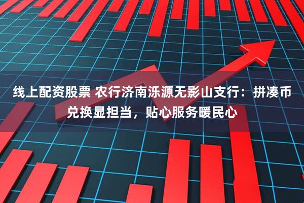 线上配资股票 农行济南泺源无影山支行：拼凑币兑换显担当，贴心服务暖民心