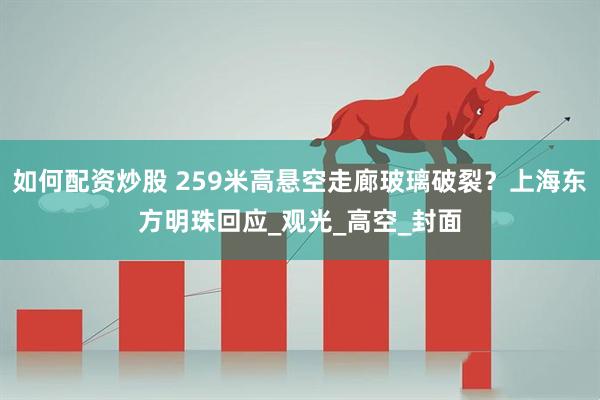 如何配资炒股 259米高悬空走廊玻璃破裂？上海东方明珠回应_观光_高空_封面
