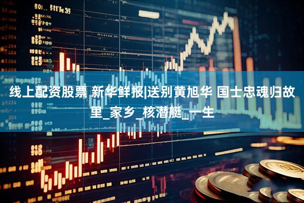 线上配资股票 新华鲜报|送别黄旭华 国士忠魂归故里_家乡_核潜艇_一生