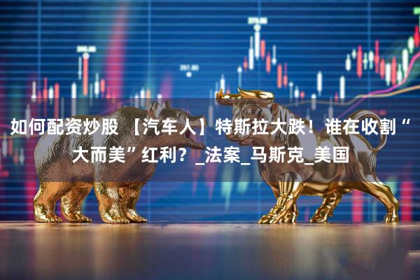如何配资炒股 【汽车人】特斯拉大跌！谁在收割“大而美”红利？_法案_马斯克_美国