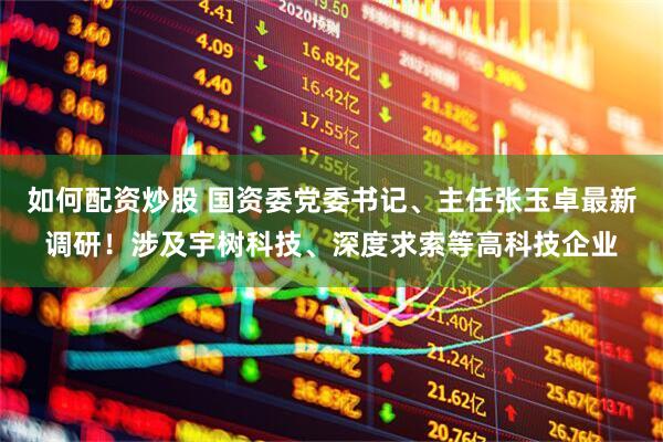 如何配资炒股 国资委党委书记、主任张玉卓最新调研！涉及宇树科技、深度求索等高科技企业