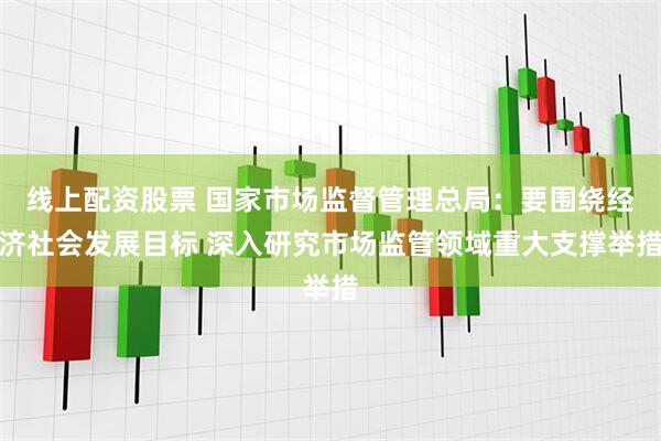 线上配资股票 国家市场监督管理总局：要围绕经济社会发展目标 深入研究市场监管领域重大支撑举措
