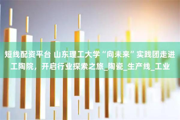 短线配资平台 山东理工大学“向未来”实践团走进工陶院，开启行业探索之旅_陶瓷_生产线_工业