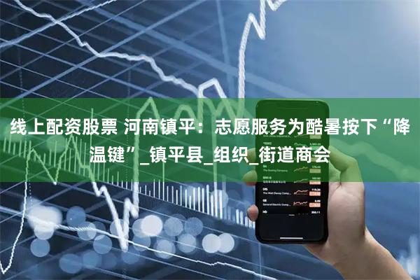 线上配资股票 河南镇平：志愿服务为酷暑按下“降温键”_镇平县_组织_街道商会