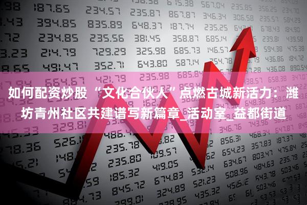 如何配资炒股 “文化合伙人”点燃古城新活力：潍坊青州社区共建谱写新篇章_活动室_益都街道