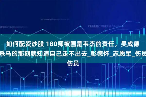 如何配资炒股 180师被围是韦杰的责任，吴成德杀马的那刻就知道自己走不出去_彭德怀_志愿军_伤员