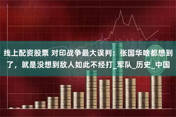 线上配资股票 对印战争最大误判：张国华啥都想到了，就是没想到敌人如此不经打_军队_历史_中国