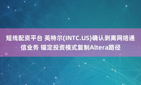 短线配资平台 英特尔(INTC.US)确认剥离网络通信业务 锚定投资模式复制Altera路径