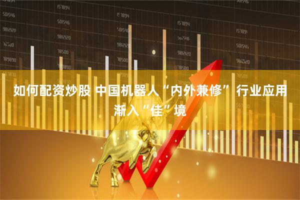 如何配资炒股 中国机器人“内外兼修” 行业应用渐入“佳”境