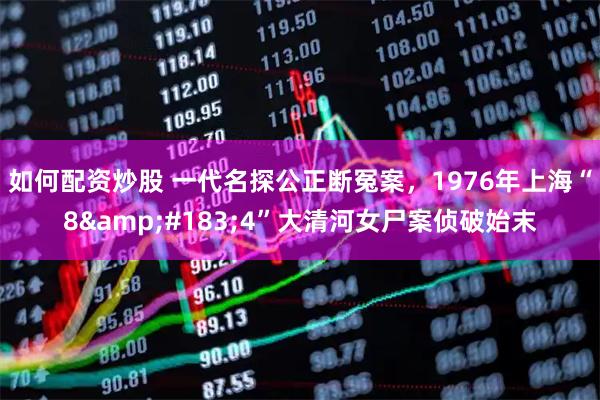 如何配资炒股 一代名探公正断冤案，1976年上海“8&#183;4”大清河女尸案侦破始末