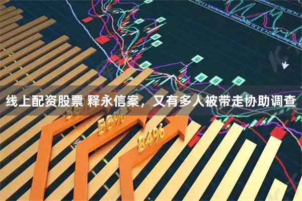 线上配资股票 释永信案，又有多人被带走协助调查