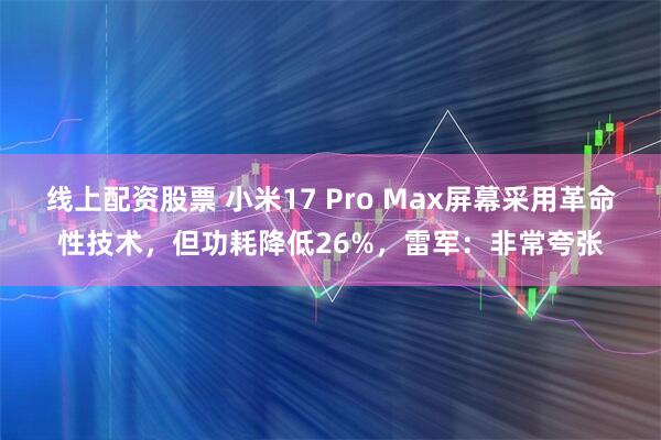 线上配资股票 小米17 Pro Max屏幕采用革命性技术，但功耗降低26%，雷军：非常夸张