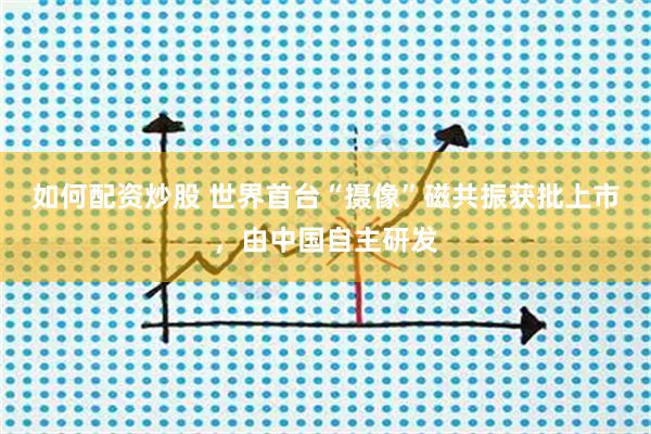 如何配资炒股 世界首台“摄像”磁共振获批上市，由中国自主研发