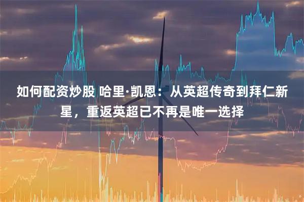 如何配资炒股 哈里·凯恩：从英超传奇到拜仁新星，重返英超已不再是唯一选择