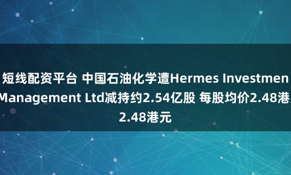 短线配资平台 中国石油化学遭Hermes Investment Management Ltd减持约2.54亿股 每股均价2.48港元
