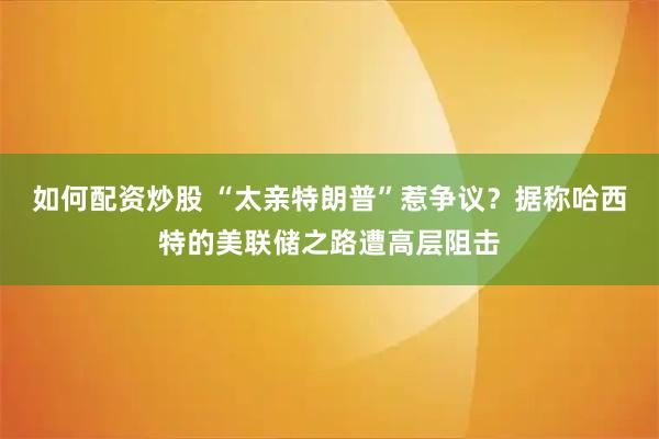 如何配资炒股 “太亲特朗普”惹争议？据称哈西特的美联储之路遭高层阻击