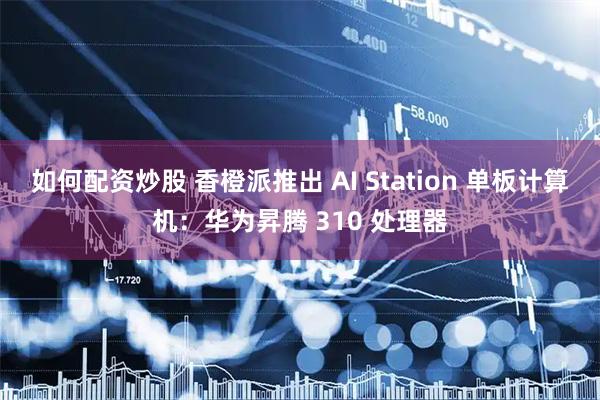 如何配资炒股 香橙派推出 AI Station 单板计算机：华为昇腾 310 处理器